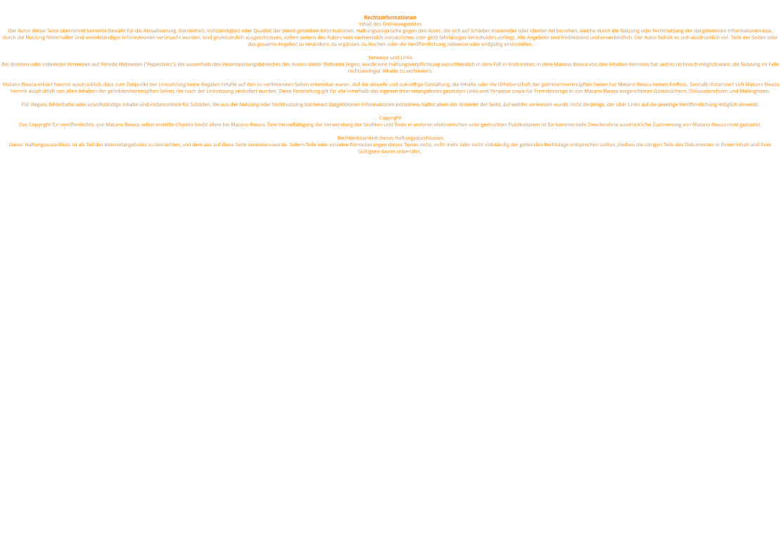 Rechtsinformationen Inhalt des Onlineangebotes  Der Autor dieser Seite bernimmt keinerlei Gewhr fr die Aktualisierung, Korrektheit, Vollstndigkeit oder Qualitt der bereit gestellten Informationen. Haftungsansprche gegen den Autor, die sich auf Schden materieller oder ideeller Art beziehen, welche durch die Nutzung oder Nichtnutzung der dargebotenen Informationen bzw.. durch die Nutzung fehlerhafter und unvollstndiger Informationen verursacht wurden, sind grundstzlich ausgeschlossen, sofern seitens des Autors kein nachweislich vorstzliches oder grob fahrlssiges Verschulden vorliegt. Alle Angebote sind freibleibend und unverbindlich. Der Autor behlt es sich ausdrcklich vor, Teile der Seiten oder das gesamte Angebot zu verndern, zu ergnzen, zu lschen oder die Verffentlichung zeitweise oder endgltig einzustellen.  Verweise und Links Bei direkten oder indirekten Verweisen auf fremde Webseiten ("Hyperlinks"), die ausserhalb des Verantwortungsbereiches des Autors dieser Webseite liegen, wrde eine Haftungsverpflichtung ausschliesslich in dem Fall in Kraft treten, in dem Matano Bwaza von den Inhalten Kenntnis hat und es technisch mglich wre, die Nutzung im Falle rechtswidriger Inhalte zu verhindern.   Matano Bwaza erklrt hiermit ausdrcklich, dass zum Zeitpunkt der Linksetzung keine illegalen Inhalte auf den zu verlinkenden Seiten erkennbar waren. Auf die aktuelle und zuknftige Gestaltung, die Inhalte oder die Urheberschaft der gelinkten/verknpften Seiten hat Matano Bwaza keinen Einfluss. Deshalb distanziert sich Matano Bwaza hiermit ausdrklich von allen Inhalten der gelinkten/verknpften Seiten, die nach der Linksetzung verndert wurden. Diese Feststellung gilt fr alle innerhalb des eigenen Internetangebotes gesetzten Links und Verweise sowie fr Fremdeintrge in von Matano Bwaza eingerichteten Gstebchern, Diskussionsforen und Mailinglisten.  Fr illegale, fehlerhafte oder unvollstndige Inhalte und insbesondere fr Schden, die aus der Nutzung oder Nichtnutzung solcherart dargebotener Informationen entstehen, haftet allein der Anbieter der Seite, auf welche verwiesen wurde, nicht derjenige, der ber Links auf die jeweilige Verffentlichung lediglich verweist.  Copyright Das Copyright fr verffentlichte, von Matano Bwaza selbst erstellte Objekte bleibt allein bei Matano Bwaza. Eine Vervielfltigung der Verwendung der Grafiken und Texte in anderen elektronischen oder gedruckten Publikationen ist fr kommerzielle Zwecke ohne ausdrckliche Zustimmung von Matano Bwaza nicht gestattet.  Rechtwirksamkeit dieses Haftungsauschlusses Dieser Haftungsausschluss ist als Teil des Internetangebotes zu betrachten, von dem aus auf diese Seite verwiesen wurde. Sofern Teile oder einzelne Formulierungen dieses Textes nicht, nicht mehr oder nicht vollstndig der geltenden Rechtslage entsprechen sollten, bleiben die brigen Teile des Dokumentes in Ihrem Inhalt und Ihrer Gltigkeit davon unberhrt..